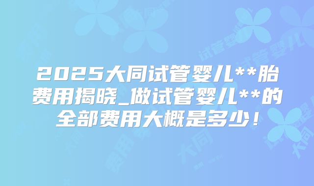 2025大同试管婴儿**胎费用揭晓_做试管婴儿**的全部费用大概是多少！