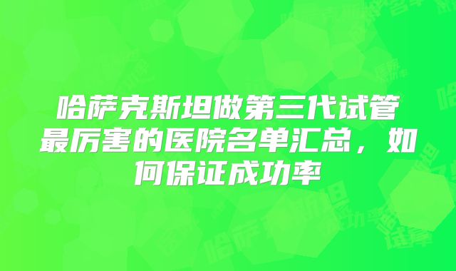 哈萨克斯坦做第三代试管最厉害的医院名单汇总,如何保证成功率