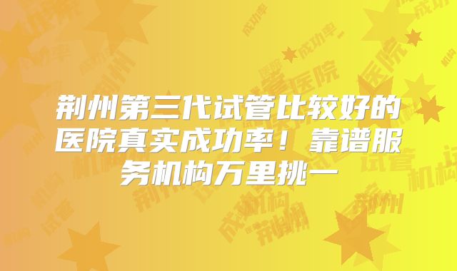 荆州第三代试管比较好的医院真实成功率！靠谱服务机构万里挑一