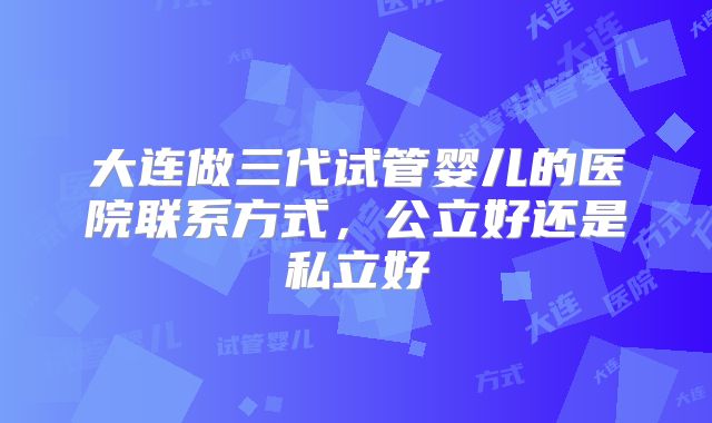 大连做三代试管婴儿的医院联系方式，公立好还是私立好