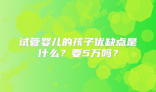 试管婴儿的孩子优缺点是什么？要5万吗？