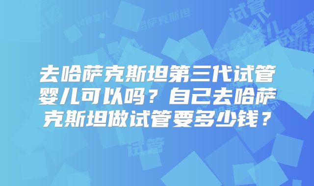去哈萨克斯坦第三代试管婴儿可以吗?自己去哈萨克斯坦做试管要多少钱?