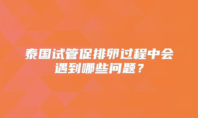 泰国试管促排卵过程中会遇到哪些问题？