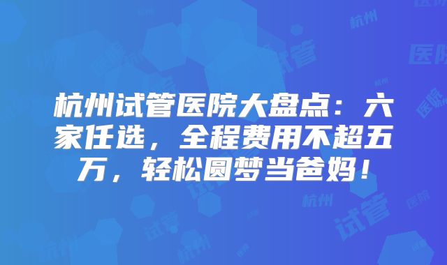 杭州试管医院大盘点：六家任选，全程费用不超五万，轻松圆梦当爸妈！