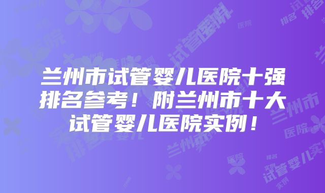 兰州市试管婴儿医院十强排名参考!附兰州市十大试管婴儿医院实例!