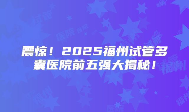 震惊!2025福州试管多囊医院前五强大揭秘!