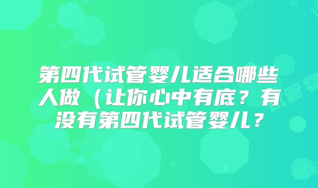 第四代试管婴儿适合哪些人做(让你心中有底?有没有第四代试管婴儿?