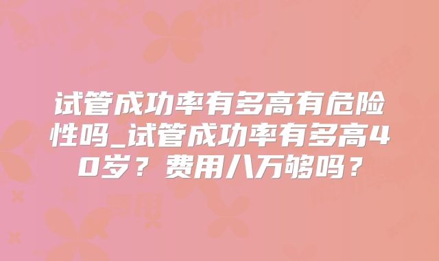 试管成功率有多高有危险性吗_试管成功率有多高40岁？费用八万够吗？