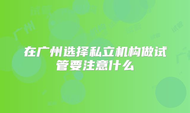 在广州选择私立机构做试管要注意什么