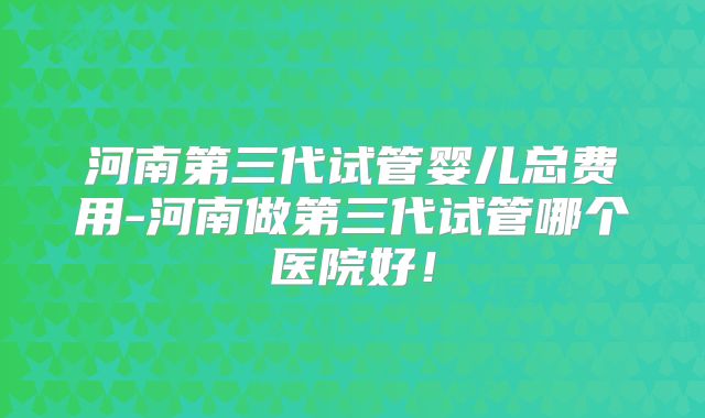 河南第三代试管婴儿总费用-河南做第三代试管哪个医院好！