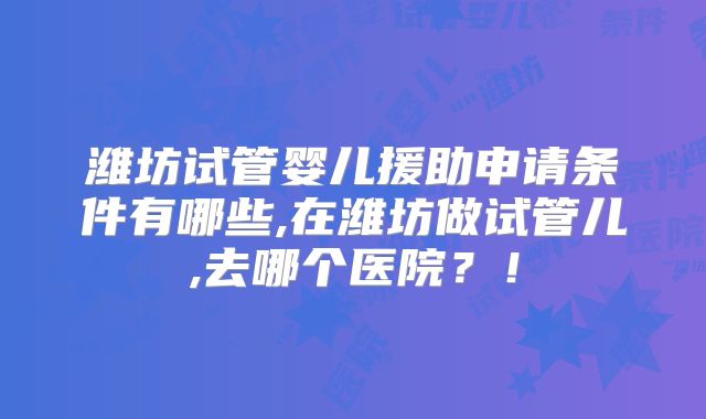 潍坊试管婴儿援助申请条件有哪些,在潍坊做试管儿,去哪个医院？！