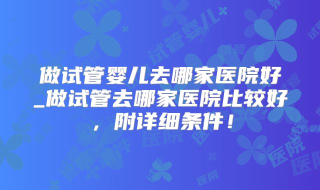 做试管婴儿去哪家医院好_做试管去哪家医院比较好,附详细条件!