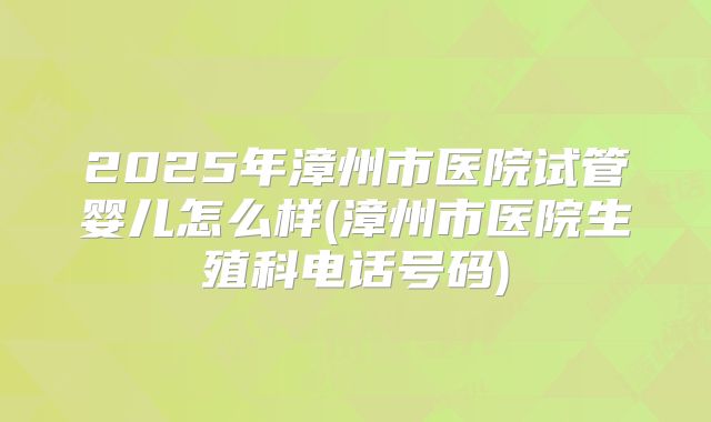 2025年漳州市医院试管婴儿怎么样(漳州市医院生殖科电话号码)