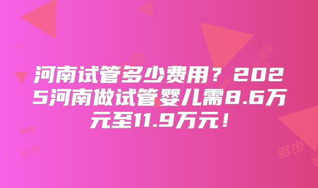 河南试管多少费用?2025河南做试管婴儿需8.6万元至11.9万元!