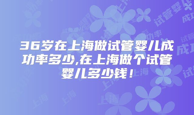 36岁在上海做试管婴儿成功率多少,在上海做个试管婴儿多少钱！