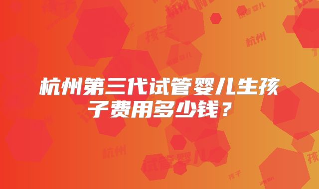 杭州第三代试管婴儿生孩子费用多少钱？