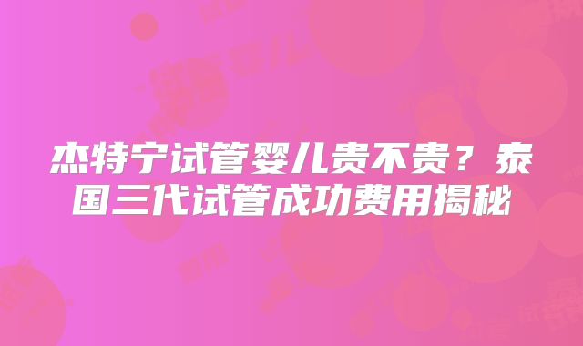 杰特宁试管婴儿贵不贵?泰国三代试管成功费用揭秘