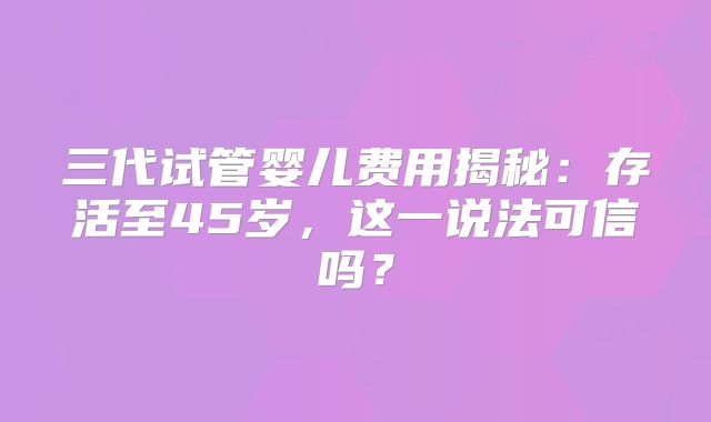 三代试管婴儿费用揭秘：存活至45岁，这一说法可信吗？