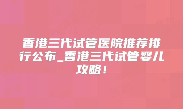 香港三代试管医院推荐排行公布_香港三代试管婴儿攻略！