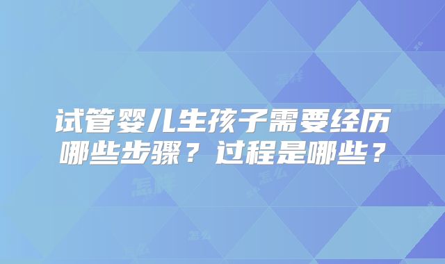 试管婴儿生孩子需要经历哪些步骤?过程是哪些?