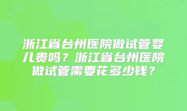 浙江省台州医院做试管婴儿贵吗?浙江省台州医院做试管需要花多少钱?