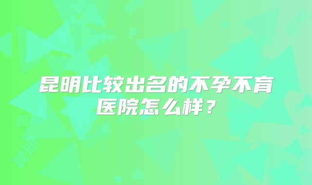 昆明比较出名的不孕不育医院怎么样？