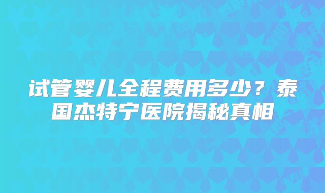 试管婴儿全程费用多少?泰国杰特宁医院揭秘真相
