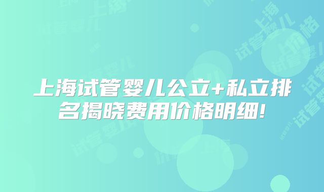 上海试管婴儿公立+私立排名揭晓费用价格明细!