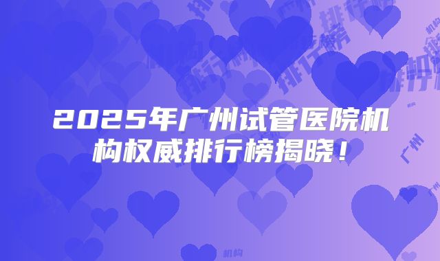 2025年广州试管医院机构权威排行榜揭晓！