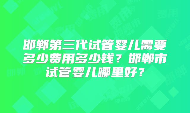 邯郸第三代试管婴儿需要多少费用多少钱?邯郸市试管婴儿哪里好?