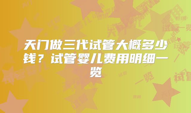 天门做三代试管大概多少钱？试管婴儿费用明细一览
