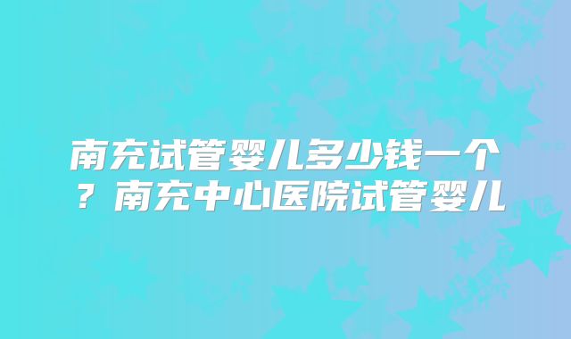 南充试管婴儿多少钱一个?南充中心医院试管婴儿