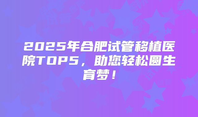 2025年合肥试管移植医院TOP5，助您轻松圆生育梦！