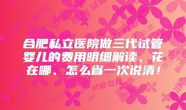 合肥私立医院做三代试管婴儿的费用明细解读,花在哪、怎么省一次说清!