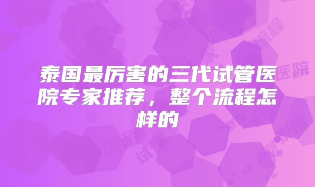 泰国最厉害的三代试管医院专家推荐，整个流程怎样的