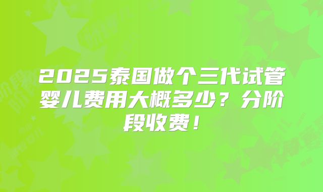 2025泰国做个三代试管婴儿费用大概多少？分阶段收费！