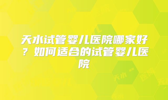 天水试管婴儿医院哪家好？如何适合的试管婴儿医院