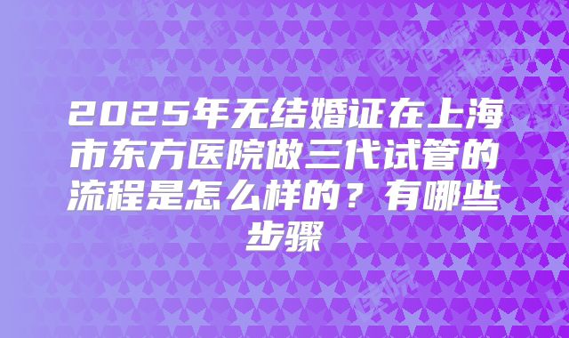 2025年无结婚证在上海市东方医院做三代试管的流程是怎么样的?有哪些步骤