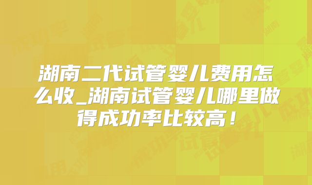湖南二代试管婴儿费用怎么收_湖南试管婴儿哪里做得成功率比较高！