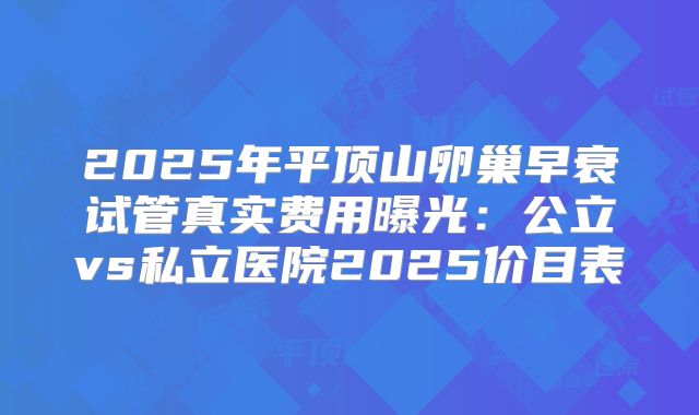 2025年平顶山卵巢早衰试管真实费用曝光：公立vs私立医院2025价目表