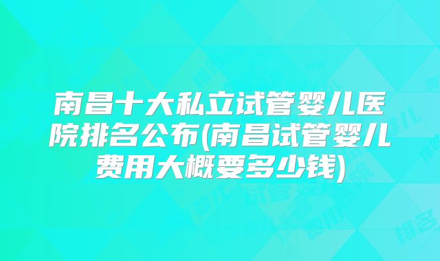 南昌十大私立试管婴儿医院排名公布(南昌试管婴儿费用大概要多少钱)