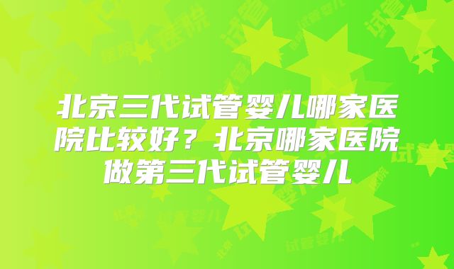 北京三代试管婴儿哪家医院比较好？北京哪家医院做第三代试管婴儿
