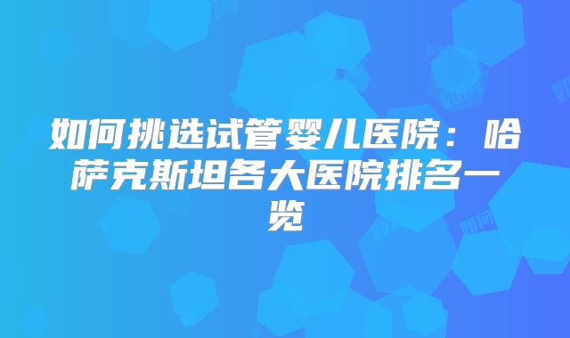 如何挑选试管婴儿医院：哈萨克斯坦各大医院排名一览