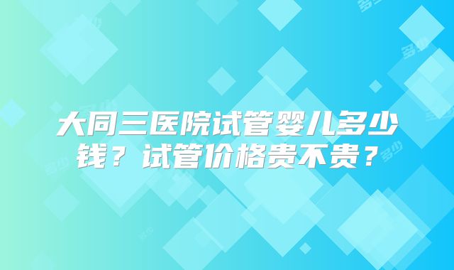 大同三医院试管婴儿多少钱?试管价格贵不贵?