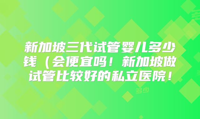 新加坡三代试管婴儿多少钱(会便宜吗!新加坡做试管比较好的私立医院!
