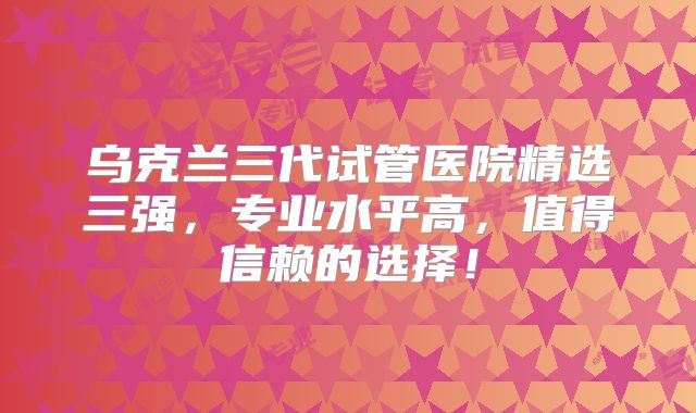 乌克兰三代试管医院精选三强,专业水平高,值得信赖的选择!