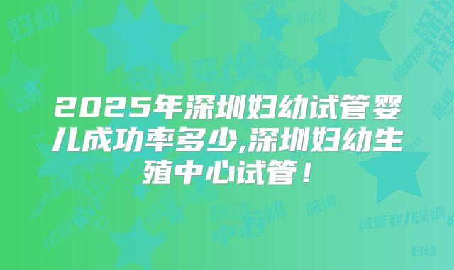 2025年深圳妇幼试管婴儿成功率多少,深圳妇幼生殖中心试管!