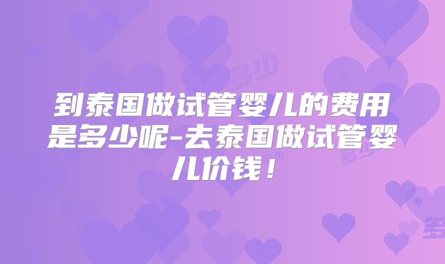 到泰国做试管婴儿的费用是多少呢-去泰国做试管婴儿价钱！