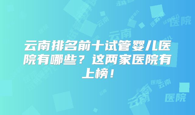 云南排名前十试管婴儿医院有哪些?这两家医院有上榜!