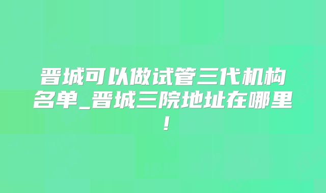 晋城可以做试管三代机构名单_晋城三院地址在哪里!